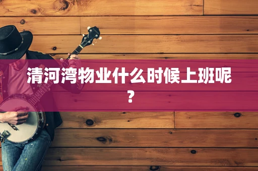 清河湾物业什么时候上班呢？