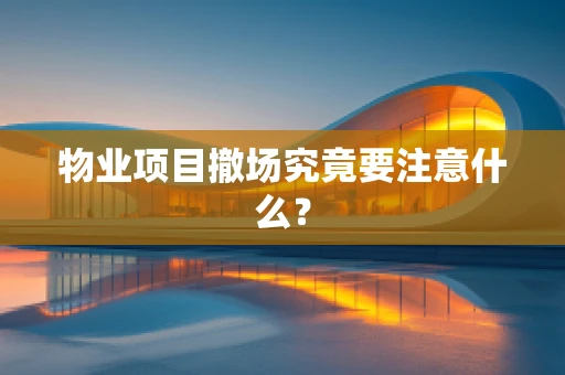 物业项目撤场究竟要注意什么？